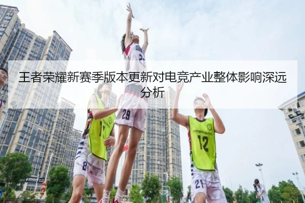 王者荣耀新赛季版本更新对电竞产业整体影响深远分析