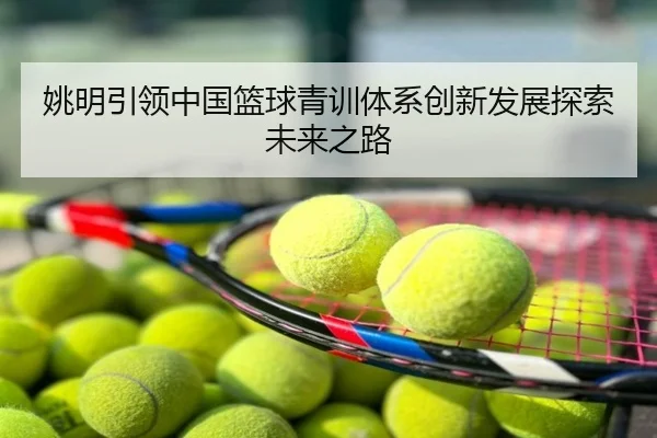 姚明引领中国篮球青训体系创新发展探索未来之路