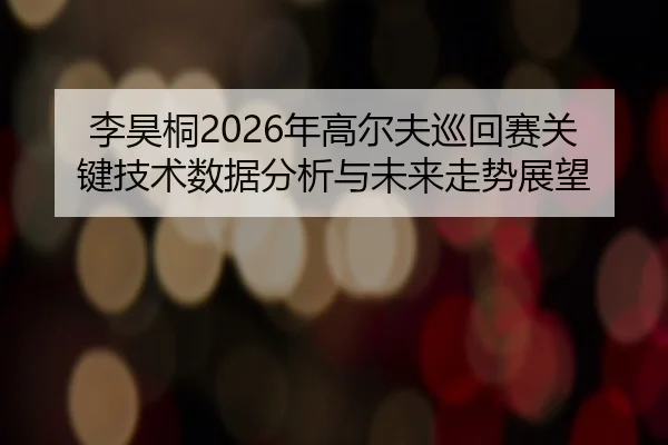 李昊桐2026年高尔夫巡回赛关键技术数据分析与未来走势展望